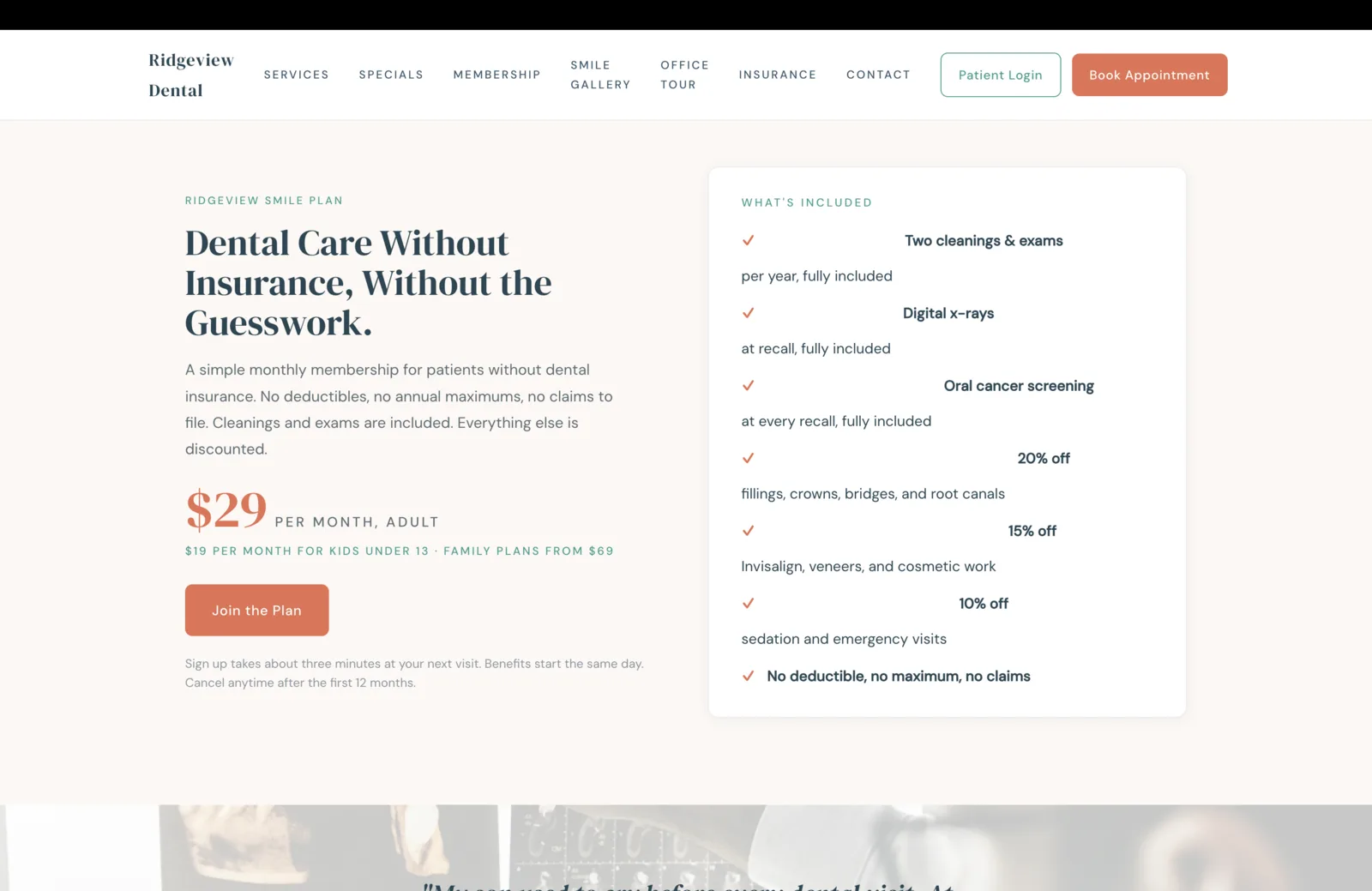 Membership section: a soft cream field on the left, a white card on the right. Left column: a small teal eyebrow reads Ridgeview Smile Plan, a tall serif headline reads 'Dental Care Without Insurance, Without the Guesswork,' and a paragraph describes a simple monthly membership for patients without dental insurance with no deductibles, no annual maximums, and no claims to file. A coral price block reads $29 per month, adult, with a small green line beneath reading $19 per month for kids under 13 and family plans from $69. A solid coral Join the Plan button sits below, with a small line about three-minute signup at the next visit and benefits starting the same day. Right card: a small teal eyebrow reads What's Included, then a vertical checklist with coral check marks, each row pairing a bolded benefit title with a quiet descriptor: Two cleanings and exams per year, fully included. Digital x-rays at recall, fully included. Oral cancer screening at every recall, fully included. 20 percent off fillings, crowns, bridges, and root canals. 15 percent off Invisalign, veneers, and cosmetic work. 10 percent off sedation and emergency visits. No deductible, no maximum, no claims.