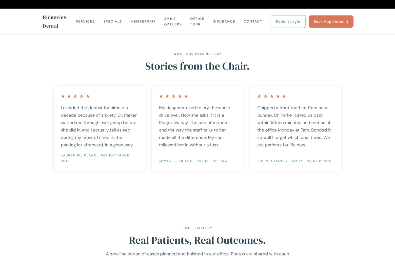 Testimonials section: a centered eyebrow reads What Our Patients Say, then a tall serif headline reads 'Stories from the Chair.' Three white card-shaped testimonials sit in a row beneath, each carrying five small coral stars at the top, a substantial paragraph in body serif beneath, and a small teal attribution at the foot. Card one reads, 'I avoided the dentist for almost a decade because of anxiety. Dr. Parker walked me through every step before she did it, and I actually fell asleep during my crown. I cried in the parking lot afterward, in a good way.' attributed to Lauren M., Plano, Patient Since 2019. Card two reads, 'My daughter used to cry the whole drive over. Now she asks if it is a Ridgeview day. The pediatric room and the way the staff talks to her made all the difference. My son followed her in without a fuss.' attributed to James T., Frisco, Father of Two. Card three reads, 'Chipped a front tooth at 9pm on a Sunday. Dr. Parker called us back within fifteen minutes and met us at the office Monday at 7am. Bonded it so well I forget which one it was. We are patients for life now.' attributed to The Velasquez Family, West Plano. Below the row, a faint Smile Gallery eyebrow begins the next section with the headline 'Real Patients, Real Outcomes.'