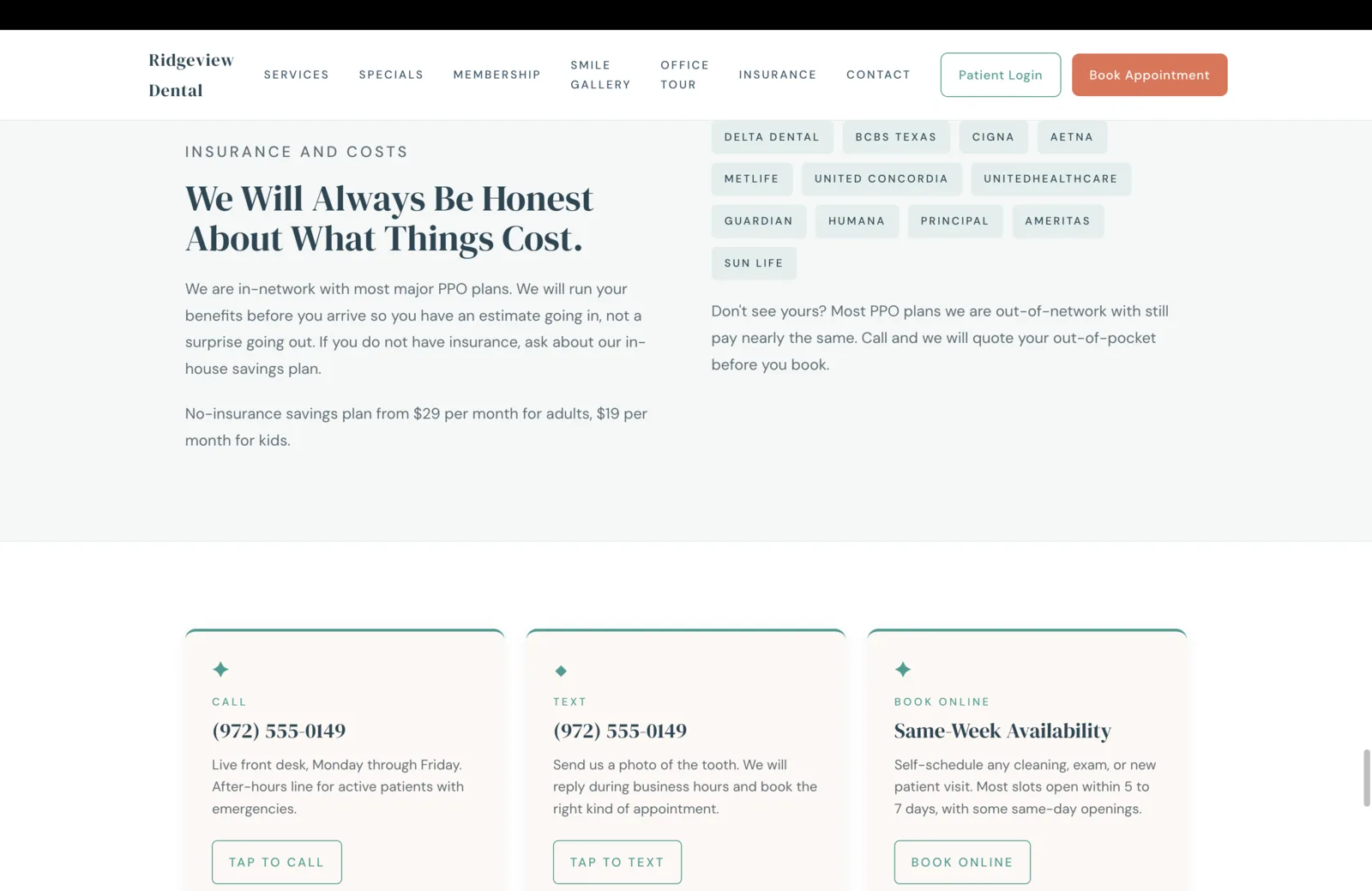 Insurance and Costs section: a soft pale field. Left column: a small teal eyebrow reads Insurance and Costs, a tall serif headline reads 'We Will Always Be Honest About What Things Cost,' and two paragraphs explain the practice is in-network with most major PPO plans and runs benefits before the appointment so patients have an estimate going in not a surprise going out, plus a no-insurance savings plan note from $29 per month for adults and $19 per month for kids. Right column: a grid of insurance carriers as small mint-green pill chips arranged in three rows: Delta Dental, BCBS Texas, Cigna, Aetna in row one. MetLife, United Concordia, UnitedHealthcare in row two. Guardian, Humana, Principal, Ameritas in row three. Sun Life on a fourth row. Beneath the chips a quiet line reads 'Don't see yours? Most PPO plans we are out-of-network with still pay nearly the same. Call and we will quote your out-of-pocket before you book.' Below this surface, three contact cards open the next row in a thin teal grid: Call (972) 555-0149 with a Tap to Call button and a description of the live front desk Monday through Friday and an after-hours line for active emergency patients. Text (972) 555-0149 with a Tap to Text button and a description about sending a photo of the tooth and getting a reply during business hours. Book Online with a description about same-week availability with most slots open within five to seven days and some same-day openings, and a Book Online button.
