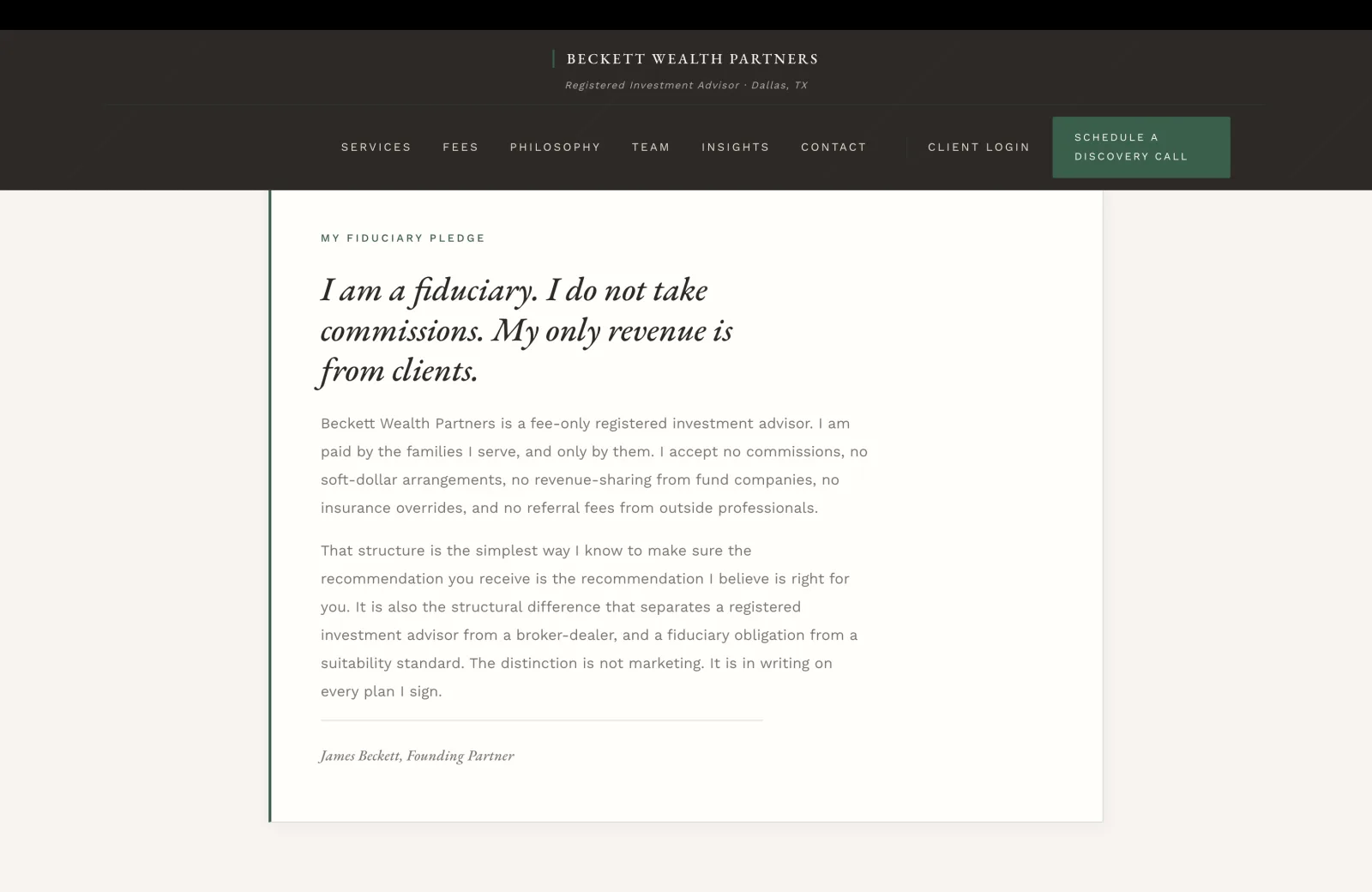 Fiduciary Pledge section: a calm cream field set as a centered editorial column inside a generous left-margin gutter with a thin forest-green vertical rule running floor-to-ceiling on the column's left edge. A small green caps eyebrow reads MY FIDUCIARY PLEDGE. Below, a tall italic serif headline filling three lines reads 'I am a fiduciary. I do not take commissions. My only revenue is from clients.' A body paragraph in calm dark serif beneath reads 'Beckett Wealth Partners is a fee-only registered investment advisor. I am paid by the families I serve, and only by them. I accept no commissions, no soft-dollar arrangements, no revenue-sharing from fund companies, no insurance overrides, and no referral fees from outside professionals.' A second body paragraph reads 'That structure is the simplest way I know to make sure the recommendation you receive is the recommendation I believe is right for you. It is also the structural difference that separates a registered investment advisor from a broker-dealer, and a fiduciary obligation from a suitability standard. The distinction is not marketing. It is in writing on every plan I sign.' A thin hairline rule beneath, then a small italic signature line in green caps reading James Beckett, Founding Partner.