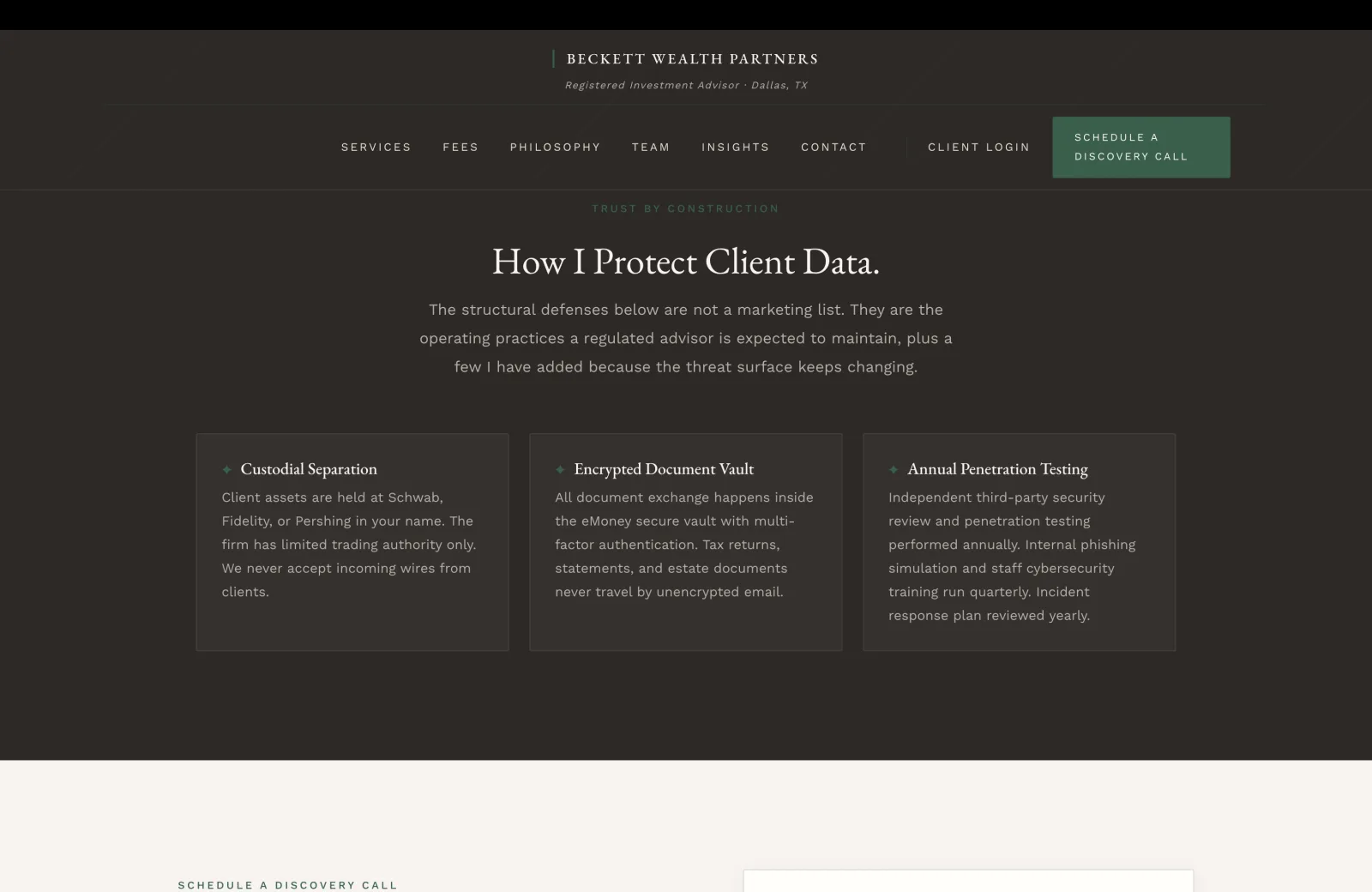 Security section: a deep charcoal-brown field with a subtle pinstripe overlay. A small green caps eyebrow centered reads TRUST BY CONSTRUCTION, then a tall cream serif headline 'How I Protect Client Data.' A subhead in calm pale serif reads 'The structural defenses below are not a marketing list. They are the operating practices a regulated advisor is expected to maintain, plus a few I have added because the threat surface keeps changing.' Below, a 3-column row of security cards on slightly lighter charcoal panels with hairline borders. Each card has a small green diamond icon at the top-left of a serif title, then a body paragraph. Card one Custodial Separation: 'Client assets are held at Schwab, Fidelity, or Pershing in your name. The firm has limited trading authority only. We never accept incoming wires from clients.' Card two Encrypted Document Vault: 'All document exchange happens inside the eMoney secure vault with multi-factor authentication. Tax returns, statements, and estate documents never travel by unencrypted email.' Card three Annual Penetration Testing: 'Independent third-party security review and penetration testing performed annually. Internal phishing simulation and staff cybersecurity training run quarterly. Incident response plan reviewed yearly.'