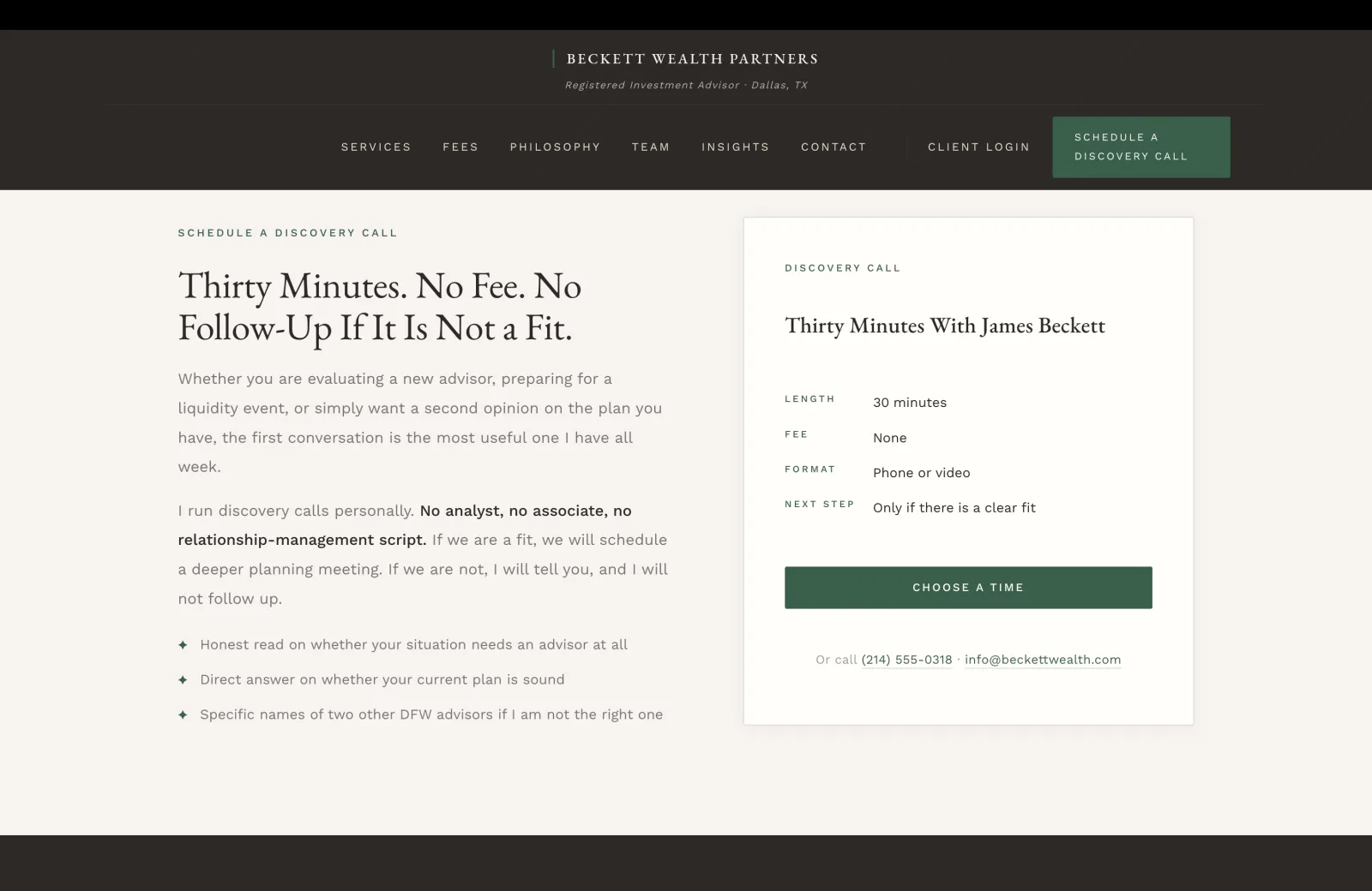 Discovery Call section: a calm cream field with a split layout. Left column carries a small green caps eyebrow reading SCHEDULE A DISCOVERY CALL, then a tall serif headline filling two lines reading 'Thirty Minutes. No Fee. No Follow-Up If It Is Not a Fit.' Body paragraph one in calm body serif: 'Whether you are evaluating a new advisor, preparing for a liquidity event, or simply want a second opinion on the plan you have, the first conversation is the most useful one I have all week.' Body paragraph two: 'I run discovery calls personally.' continuing in bold inline 'No analyst, no associate, no relationship-management script.' followed by 'If we are a fit, we will schedule a deeper planning meeting. If we are not, I will tell you, and I will not follow up.' Beneath the paragraphs, three commitments preceded by green diamond icons: 'Honest read on whether your situation needs an advisor at all.' 'Direct answer on whether your current plan is sound.' 'Specific names of two other DFW advisors if I am not the right one.' Right column on a calm white card with a hairline border carries the booking widget. A small green caps label reads DISCOVERY CALL, then a serif title 'Thirty Minutes With James Beckett.' Four labeled rows separated by hairline rules: LENGTH 30 minutes, FEE None, FORMAT Phone or video, NEXT STEP Only if there is a clear fit. A solid forest-green CHOOSE A TIME button anchors the card. Beneath the button in calm pale text: 'Or call (214) 555-0318, info@beckettwealth.com.'