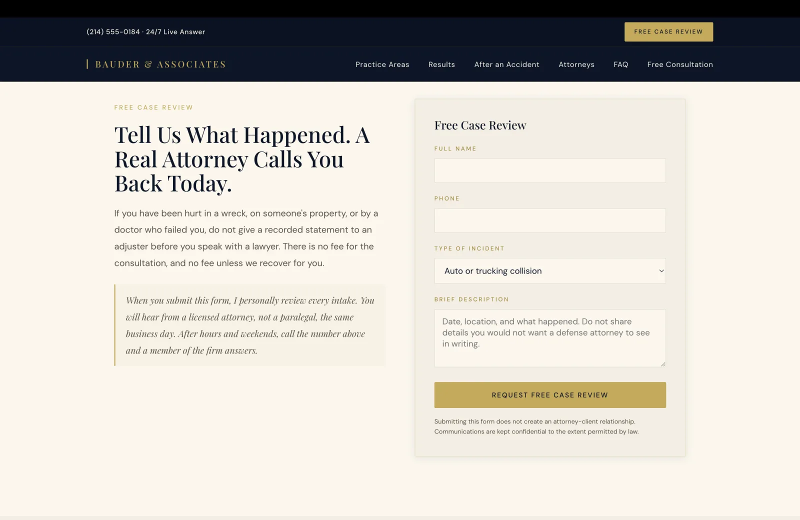 Intake section: a calm cream field with a small gold caps eyebrow on the upper left reading FREE CASE REVIEW, then a tall serif headline that fills three lines: 'Tell Us What Happened. A Real Attorney Calls You Back Today.' A body paragraph below reads 'If you have been hurt in a wreck, on someone's property, or by a doctor who failed you, do not give a recorded statement to an adjuster before you speak with a lawyer. There is no fee for the consultation, and no fee unless we recover for you.' Beneath the paragraph, a gold-bar bordered cream callout carries an italic personal-voice block: 'When you submit this form, I personally review every intake. You will hear from a licensed attorney, not a paralegal, the same business day. After hours and weekends, call the number above and a member of the firm answers.' On the right half, a cream card with a hairline gold border carries the form. A serif title at the top reads 'Free Case Review.' Three labeled fields follow in stacked rows separated by generous whitespace: a gold caps label FULL NAME above an empty cream input, a gold caps label PHONE above an empty cream input, a gold caps label TYPE OF INCIDENT above a cream dropdown showing 'Auto or trucking collision', and a gold caps label BRIEF DESCRIPTION above a multi-line cream textarea with placeholder copy 'Date, location, and what happened. Do not share details you would not want a defense attorney to see in writing.' A solid gold 'REQUEST FREE CASE REVIEW' button in navy serif anchors the lower edge of the card. Beneath the button, a small two-line disclaimer in calm pale text reads 'Submitting this form does not create an attorney-client relationship. Communications are kept confidential to the extent permitted by law.'