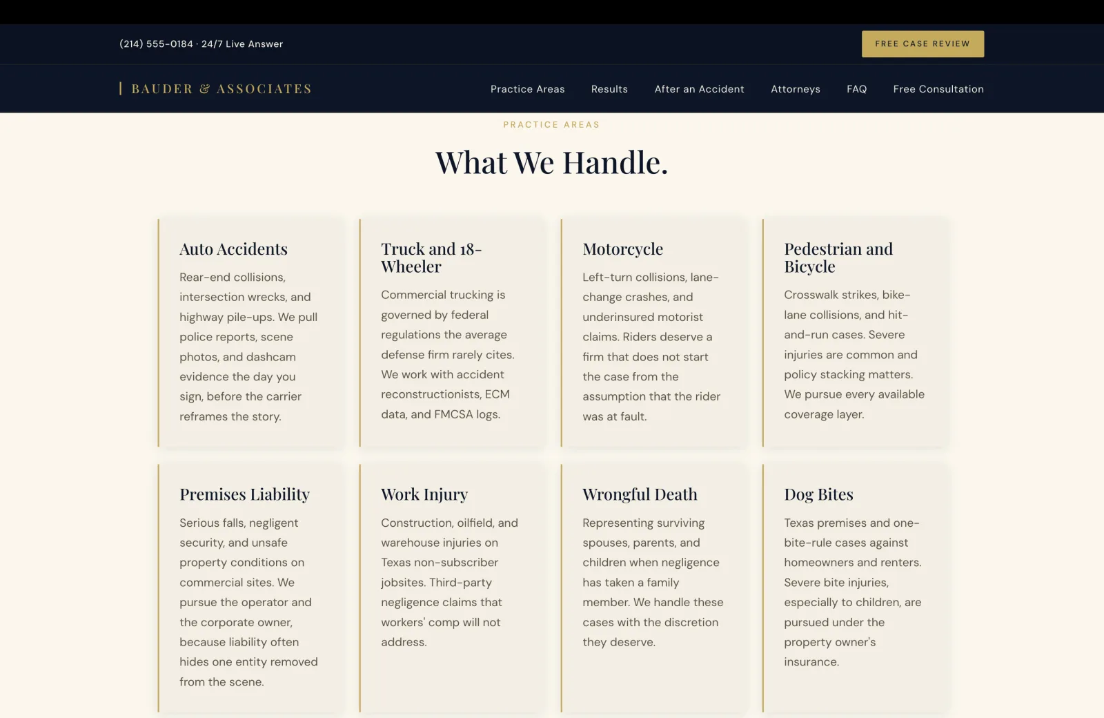 Practice Areas section: a cream field with a small gold caps eyebrow centered reading PRACTICE AREAS, then a tall serif headline 'What We Handle.' Below, an 8-card grid laid four-across in two rows, each card with a thin gold left rule and the same calm cream background. Card one Auto Accidents: 'Rear-end collisions, intersection wrecks, and highway pile-ups. We pull police reports, scene photos, and dashcam evidence the day you sign, before the carrier reframes the story.' Card two Truck and 18-Wheeler: 'Commercial trucking is governed by federal regulations the average defense firm rarely cites. We work with accident reconstructionists, ECM data, and FMCSA logs.' Card three Motorcycle: 'Left-turn collisions, lane-change crashes, and underinsured motorist claims. Riders deserve a firm that does not start the case from the assumption that the rider was at fault.' Card four Pedestrian and Bicycle: 'Crosswalk strikes, bike-lane collisions, and hit-and-run cases. Severe injuries are common and policy stacking matters. We pursue every available coverage layer.' Card five Premises Liability: 'Serious falls, negligent security, and unsafe property conditions on commercial sites. We pursue the operator and the corporate owner, because liability often hides one entity removed from the scene.' Card six Work Injury: 'Construction, oilfield, and warehouse injuries on Texas non-subscriber jobsites. Third-party negligence claims that workers comp will not address.' Card seven Wrongful Death: 'Representing surviving spouses, parents, and children when negligence has taken a family member. We handle these cases with the discretion they deserve.' Card eight Dog Bites: 'Texas premises and one-bite-rule cases against homeowners and renters. Severe bite injuries, especially to children, are pursued under the property owner's insurance.'