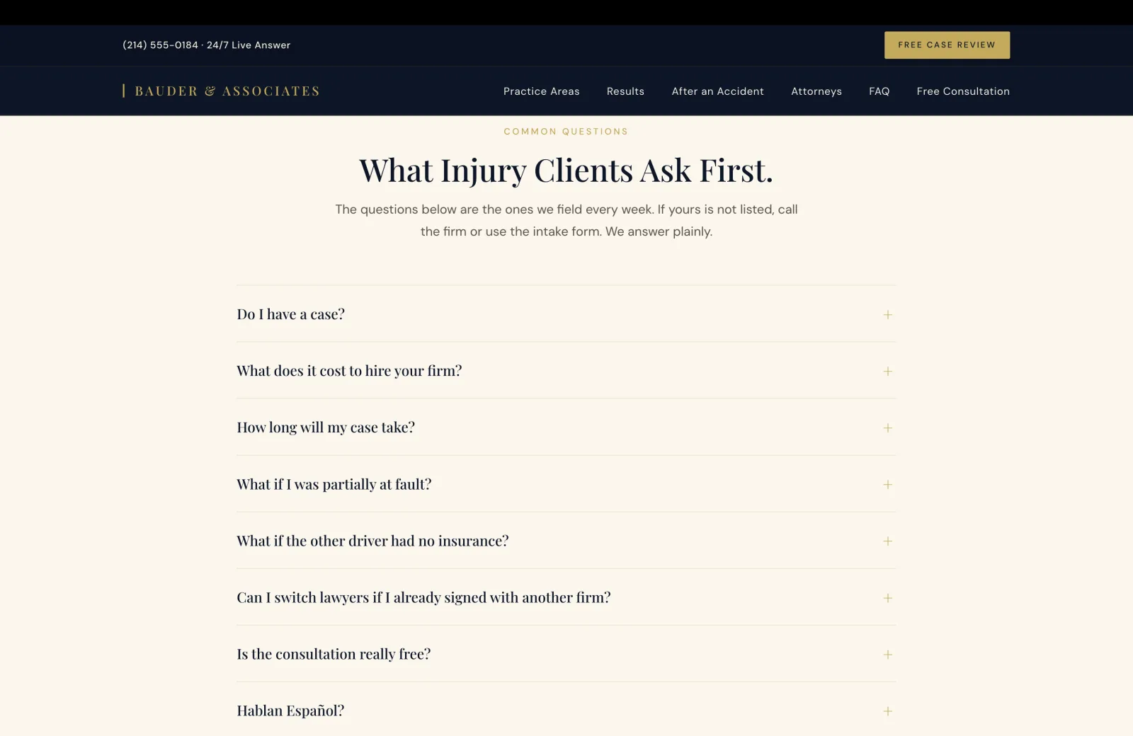 FAQ section: a calm cream field with a small gold caps eyebrow centered reading COMMON QUESTIONS, then a tall serif headline 'What Injury Clients Ask First.' A subhead in calm body serif reads 'The questions below are the ones we field every week. If yours is not listed, call the firm or use the intake form. We answer plainly.' Below, a vertical accordion of eight collapsed FAQ rows on the same cream field, each separated by a thin gold hairline rule, each row carrying the question in serif on the left and a gold plus icon on the right indicating an expandable accordion. The visible questions in order: 'Do I have a case?', 'What does it cost to hire your firm?', 'How long will my case take?', 'What if I was partially at fault?', 'What if the other driver had no insurance?', 'Can I switch lawyers if I already signed with another firm?', 'Is the consultation really free?', 'Hablan Español?'