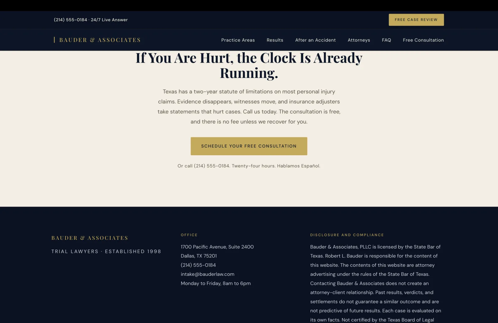 Closing CTA section: a calm cream field with a tall centered serif headline filling two lines: 'If You Are Hurt, the Clock Is Already Running.' Below, a single centered paragraph in calm body serif: 'Texas has a two-year statute of limitations on most personal injury claims. Evidence disappears, witnesses move, and insurance adjusters take statements that hurt cases. Call us today. The consultation is free, and there is no fee unless we recover for you.' A solid gold 'SCHEDULE YOUR FREE CONSULTATION' button in navy serif anchors the lower center. A small line in calm pale text beneath reads 'Or call (214) 555-0184. Twenty-four hours. Hablamos Español.' Below, the field transitions to the deep navy footer, which opens with three columns. Left column carries the gold pipe-and-serif wordmark 'BAUDER & ASSOCIATES' and a small gold caps tagline 'TRIAL LAWYERS · ESTABLISHED 1998'. Center column under a small gold caps OFFICE label lists '1700 Pacific Avenue, Suite 2400', 'Dallas, TX 75201', '(214) 555-0184', 'intake@bauderlaw.com', and 'Monday to Friday, 8am to 6pm'. Right column under a small gold caps DISCLOSURE AND COMPLIANCE label opens a long body paragraph beginning 'Bauder & Associates, PLLC is licensed by the State Bar of Texas. Robert L. Bauder is responsible for the content of this website. The contents of this website are attorney advertising under the rules of the State Bar of Texas. Contacting Bauder & Associates does not create an attorney-client relationship. Past results, verdicts, and settlements do not guarantee a similar outcome and are not predictive of future results. Each case is evaluated on its own facts. Not certified by the Texas Board of Legal'.