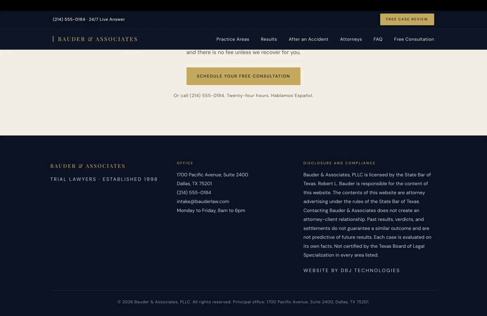 Footer detail: a deep navy field continuing the closing CTA above. The cream-on-navy 'SCHEDULE YOUR FREE CONSULTATION' button and the 'Or call (214) 555-0184' line sit at the very top of the screenshot in pale serif. The footer columns continue beneath the divider. Left column: gold 'BAUDER & ASSOCIATES' wordmark, small gold caps 'TRIAL LAWYERS · ESTABLISHED 1998'. Center column under OFFICE: '1700 Pacific Avenue, Suite 2400', 'Dallas, TX 75201', '(214) 555-0184', 'intake@bauderlaw.com', 'Monday to Friday, 8am to 6pm'. Right column under DISCLOSURE AND COMPLIANCE continues the State Bar advertising notice in calm pale serif: 'Bauder & Associates, PLLC is licensed by the State Bar of Texas. Robert L. Bauder is responsible for the content of this website. The contents of this website are attorney advertising under the rules of the State Bar of Texas. Contacting Bauder & Associates does not create an attorney-client relationship. Past results, verdicts, and settlements do not guarantee a similar outcome and are not predictive of future results. Each case is evaluated on its own facts. Not certified by the Texas Board of Legal Specialization in every area listed.' Below the disclosure block in small gold caps sits the closing credit 'WEBSITE BY DBJ TECHNOLOGIES'. A horizontal hairline rule runs across the footer beneath the three columns, and a final centered copyright line in calm pale serif reads '© 2026 Bauder & Associates, PLLC. All rights reserved. Principal office: 1700 Pacific Avenue, Suite 2400, Dallas, TX 75201.'
