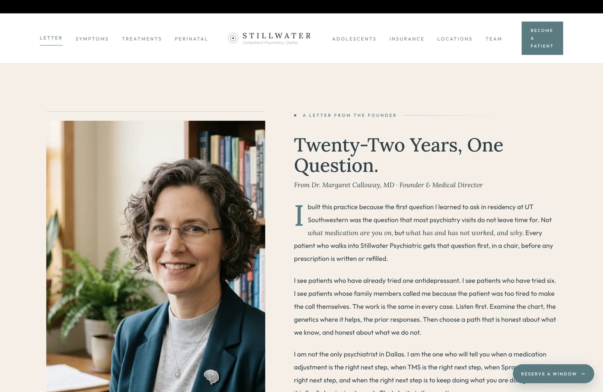 Founder letter section: a calm cream field on the left, an editorial portrait card on the right. Left column: a small sage eyebrow reads A Letter From the Founder, then a tall slate serif headline reads "Twenty-Two Years, One Question." The body is set in serif and reads in the first person, attributed at the foot to Dr. Margaret Calloway, MD. The opening paragraph reads "I built this practice because the first question I learned to ask in residency at UT Southwestern was the question that most psychiatry visits do not leave time for. Not 'what medication are you on,' but 'what has and has not worked, and why.' Every patient who walks into Stillwater Psychiatric gets that question first, in a chair, before any prescription is written or refilled." The second paragraph reads "I see patients who have already tried one antidepressant. I see patients who have tried six. I see patients whose family members called me because the patient is too tired to make the call themselves. The work is the same in every case. Listen first. Examine the chart, the genetics where it helps, the prior responses. Then choose a path that is honest about what we know, and honest about what we do not." The third paragraph reads "I am not the only psychiatrist in Dallas. I am the one who will tell you when a medication adjustment is the right next step, when TMS is the right next step, when Spravato is the right next step, and when the right next step is to keep doing what you are doing because it is finally beginning to work. That clarity is the practice." A small italic signature reads Dr. Margaret Calloway, MD, Board-Certified Psychiatrist, Founder. Right column: an editorial portrait of a board-certified psychiatrist in her early fifties with shoulder-length curly graying brown hair and modern wire-frame glasses, wearing a deep teal blazer over a soft gray crew-neck top, a thin silver chain with a small pendant and a brain-shaped silver lapel pin, seated at a warm wood desk with a small ceramic cup, an open intake folder, and a fountain pen, a tall window to her left letting in late-morning light, a snake plant and a fern on the desk, shelves of clinical psychology and neuroscience textbooks visible behind her, her expression direct and unhurried.