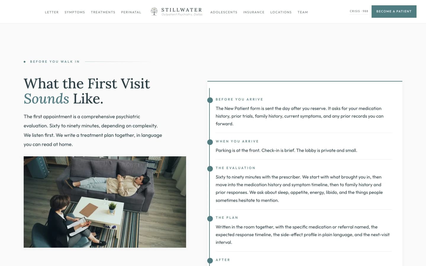 Sección de desmitificación de la primera visita: un campo crema sereno con un rótulo verde salvia pequeño que dice Before You Walk In, luego un titular serif pizarra alto que dice "What the First Visit Sounds Like." Un párrafo corto en la columna izquierda dice "The first appointment is a comprehensive psychiatric evaluation. Sixty to ninety minutes, depending on complexity. We listen first. We write a treatment plan together, in language you can read at home." Una columna derecha presenta la visita como cinco renglones cortos separados por filetes. BEFORE YOU ARRIVE, el formulario de paciente nuevo se envía el día después de que usted reserva. Pide su historial de medicamentos, intentos previos, historial familiar, síntomas actuales, y cualquier expediente previo que pueda reenviar. WHEN YOU ARRIVE, el estacionamiento está al frente. El registro es breve. La sala de espera es privada y pequeña. THE EVALUATION, de sesenta a noventa minutos con la prescriptora. Empezamos con lo que la trajo, luego pasamos al historial de medicamentos y a la línea de tiempo de síntomas, y luego al historial familiar y a las respuestas previas. Preguntamos sobre el sueño, el apetito, la energía, la libido y las cosas que a veces la gente duda en mencionar. THE PLAN, escrito juntas en el cuarto, con el medicamento o la referencia específica nombrada, el plazo de respuesta esperado, el perfil de efectos secundarios en lenguaje llano, y el intervalo hasta la siguiente visita. AFTER, la receta se envía el mismo día. El seguimiento se agenda al salir. La línea de coordinación de la atención de la clínica principal va en la hoja de alta.