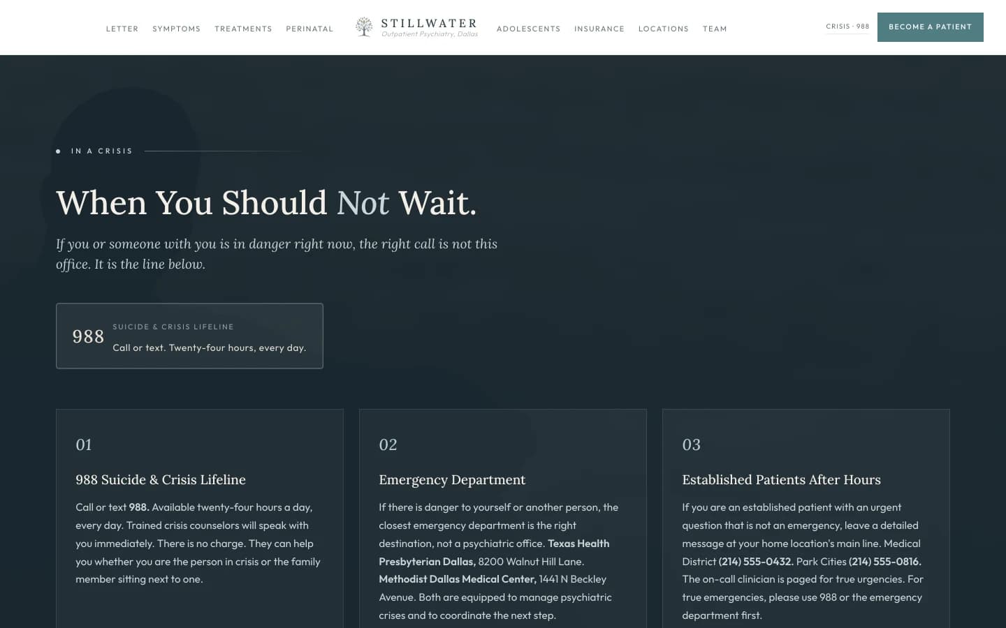 Crisis architecture section: a deep slate field that fills the surface with gravity. A small sage eyebrow at top reads In a Crisis, then a tall cream serif headline reads "When You Should Not Wait." A subhead in soft pale text reads "If you or someone with you is in danger right now, the right call is not this office. It is the line below." Three bordered cards sit in a row beneath, each with a serif title in cream and a paragraph in pale text. Card one, 988 Suicide and Crisis Lifeline: a paragraph reads "Call or text 988. Available twenty-four hours a day, every day. Trained crisis counselors will speak with you immediately. There is no charge. They can help you whether you are the person in crisis or the family member sitting next to one." Card two, Emergency Department: a paragraph reads "If there is danger to yourself or another person, the closest emergency department is the right destination, not a psychiatric office. Texas Health Presbyterian Dallas, 8200 Walnut Hill Lane. Methodist Dallas Medical Center, 1441 N Beckley Avenue. Both are equipped to manage psychiatric crises and to coordinate the next step." Card three, Existing Stillwater Patients After Hours: a paragraph reads "If you are an established patient with an urgent question that is not an emergency, leave a detailed message at your home location's main line. Medical District (214) 555-0432. Park Cities (214) 555-0816. The on-call clinician is paged for true urgencies. For true emergencies, please use 988 or the emergency department first." A small italic line beneath all three cards reads "Outpatient psychiatry is the right setting for most of the work. The settings above are the right setting when the work cannot wait."