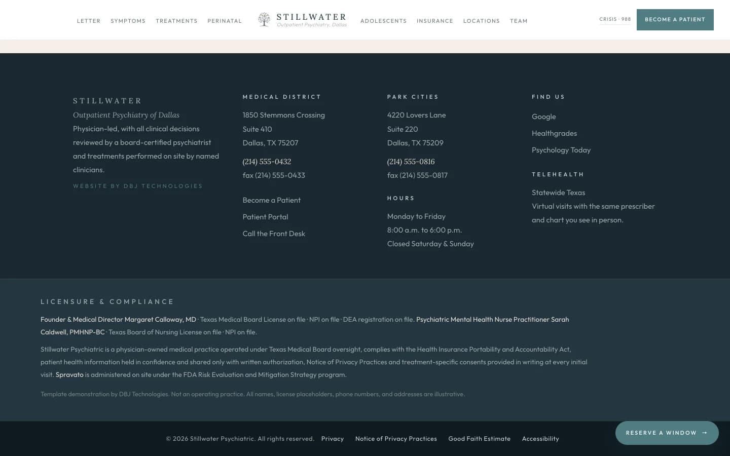Sección de pie de página: un campo pizarra profundo que ancla la parte inferior de la página. La columna izquierda lleva el logotipo Stillwater Psychiatric en serif crema, una línea en cursiva que dice "Outpatient Psychiatry of Dallas", un párrafo corto que anota que la práctica es dirigida por médica con todas las decisiones clínicas revisadas por una psiquiatra certificada y los tratamientos realizados en sitio por clínicas con nombre, y un subrayado verde salvia pequeño que dice "Website by DBJ Technologies". Una segunda columna bajo Medical District lista 1850 Stemmons Crossing, Suite 410, Dallas, TX 75207, el teléfono (214) 555-0432, y el fax (214) 555-0433. Debajo, un bloque de Reach Us lleva tres enlaces subrayados: Call the Front Desk, Become a Patient, Patient Portal. Una tercera columna bajo Park Cities lista 4220 Lovers Lane, Suite 220, Dallas, TX 75209, el teléfono (214) 555-0816, y el fax (214) 555-0817. Debajo, un bloque de Hours lista el horario de lunes a viernes y una nota de cerrado sábado y domingo. Una cuarta columna bajo Find Us lista Google, Healthgrades y Psychology Today, más un solo subrayado rotulado Telehealth, Statewide Texas. Un bloque inferior en versales verde salvia pequeñas dice Licensure and Compliance, seguido de un solo párrafo sereno: fundadora y directora médica Margaret Calloway, MD, licencia del Texas Medical Board (número en expediente), NPI (número en expediente), DEA (registro en expediente). Enfermera especialista en salud mental psiquiátrica Sarah Caldwell, PMHNP-BC, licencia del Texas Board of Nursing (número en expediente), NPI (número en expediente). Stillwater Psychiatric es una práctica médica propiedad de médica operada bajo la supervisión del Texas Medical Board, cumple con la Health Insurance Portability and Accountability Act, la información de salud de las pacientes se guarda en confidencialidad y se comparte solo con autorización por escrito, y el Aviso de Prácticas de Privacidad y los consentimientos específicos por tratamiento se entregan por escrito en cada visita inicial. Spravato se administra en sitio bajo el programa de Estrategia de Evaluación y Mitigación de Riesgos de la FDA. Una línea final discreta, apartada de la voz de la propia práctica, dice "Template demonstration by DBJ Technologies. Not an operating practice. All names, license placeholders, phone numbers, and addresses are illustrative." Una franja inferior lleva el aviso de derechos "© 2026 Stillwater Psychiatric. All rights reserved." más enlaces a Privacy, Notice of Privacy Practices, Good Faith Estimate y Accessibility.