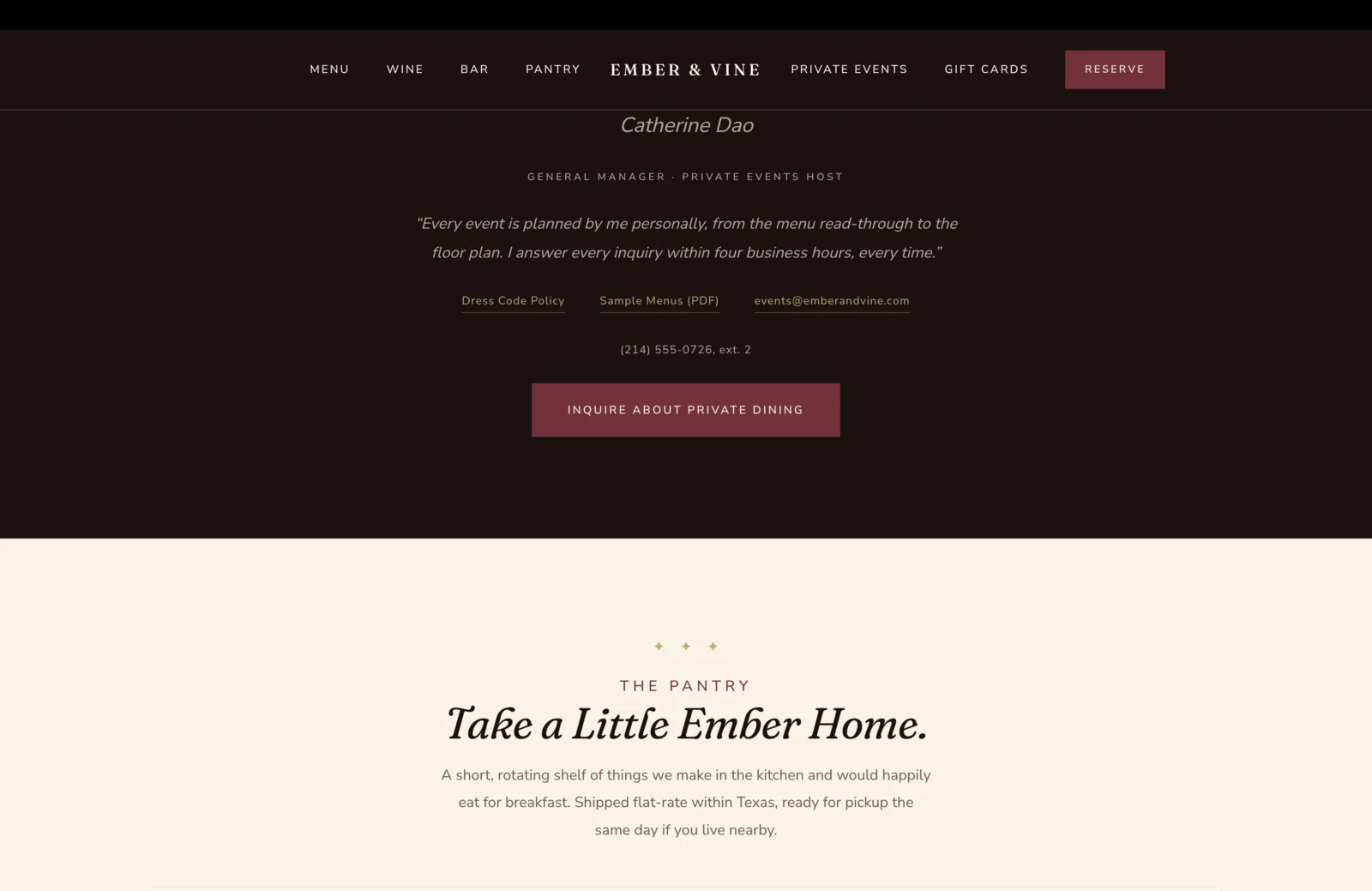 Private Events Host section: a deep oxblood field with an italic cream serif name "Catherine Dao" centered above a small gold caps role line "General Manager, Private Events Host." Below, a centered italic cream pull-quote reads "Every event is planned by me personally, from the menu read-through to the floor plan. I answer every inquiry within four business hours, every time." A row of three quick links sits below in small underlined gold: Dress Code Policy, Sample Menus (PDF), events at emberandvine dot com. A phone line beneath in pale text reads "(214) 555-0726, ext. 2." A solid burgundy Inquire About Private Dining button anchors the lower center. Below the button, a transition to a calm cream field, with a centered three-diamond gold ornament and a small burgundy eyebrow reading The Pantry, followed by a tall italic serif headline reading "Take a Little Ember Home," and a subhead reading "A short, rotating shelf of things we make in the kitchen and would happily eat for breakfast. Shipped flat-rate within Texas, ready for pickup the same day if you live nearby."