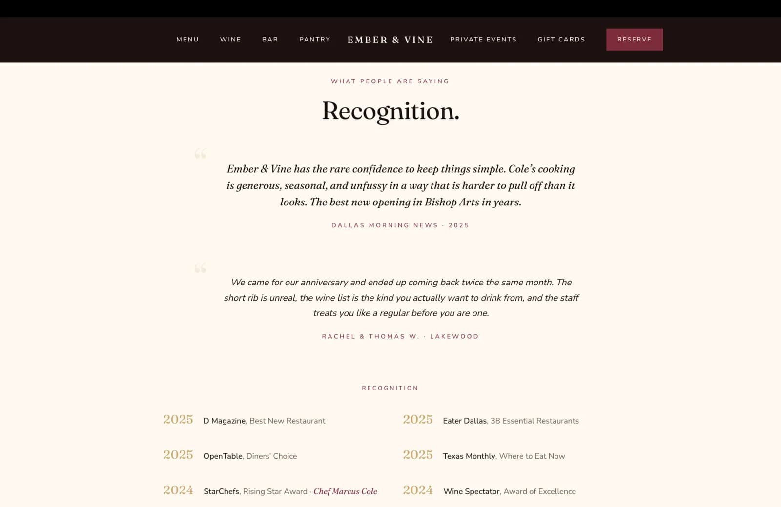 Recognition section: a calm cream field with a small burgundy eyebrow reading What People Are Saying, then a tall serif headline reading "Recognition." Below, two stacked italic pull-quotes separated by generous whitespace, each prefixed by a faint gray opening-quote glyph in the left margin. The first quote reads "Ember & Vine has the rare confidence to keep things simple. Cole's cooking is generous, seasonal, and unfussy in a way that is harder to pull off than it looks. The best new opening in Bishop Arts in years." Attributed in small burgundy caps to Dallas Morning News, 2025. The second quote reads "We came for our anniversary and ended up coming back twice the same month. The short rib is unreal, the wine list is the kind you actually want to drink from, and the staff treats you like a regular before you are one." Attributed to Rachel and Thomas W., Lakewood. Beneath both quotes, a small burgundy eyebrow reads Recognition, then a six-row awards block laid out in two columns. 2025, D Magazine, Best New Restaurant. 2025, Eater Dallas, 38 Essential Restaurants. 2025, OpenTable, Diners' Choice. 2025, Texas Monthly, Where to Eat Now. 2024, StarChefs, Rising Star Award, Chef Marcus Cole, with the chef's name set in italic burgundy. 2024, Wine Spectator, Award of Excellence.