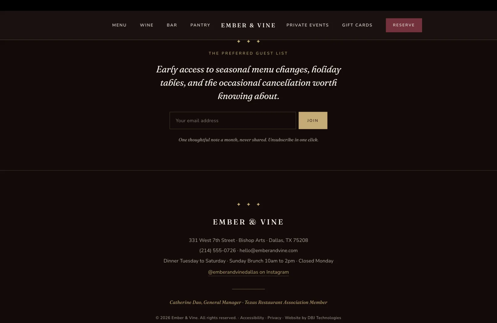 Newsletter and Footer section: the section opens on a deep oxblood field with a centered three-diamond gold ornament, a small gold caps eyebrow reading The Preferred Guest List, then a tall italic serif headline in cream reading "Early access to seasonal menu changes, holiday tables, and the occasional cancellation worth knowing about." Below the headline, a single email field flanked by a solid gold Join button. A small italic line beneath reads "One thoughtful note a month, never shared. Unsubscribe in one click." A horizontal divider runs below. The footer beneath continues on the same oxblood field with a centered three-diamond gold ornament, the wordmark Ember & Vine in graceful cream serif, then four centered lines of operational copy in pale text. Address: 331 West 7th Street, Bishop Arts, Dallas, TX 75208. Phone and email: (214) 555-0726, hello at emberandvine dot com. Hours summary: Dinner Tuesday to Saturday, Sunday Brunch 10am to 2pm, Closed Monday. An italic underlined gold link beneath reads "@emberandvinedallas on Instagram." A short gold rule sits below, then a small italic credit line reads "Catherine Dao, General Manager, Texas Restaurant Association Member." A bottom strip carries the copyright "© 2026 Ember & Vine. All rights reserved." plus underlined links to Accessibility, Privacy, and Website by DBJ Technologies.
